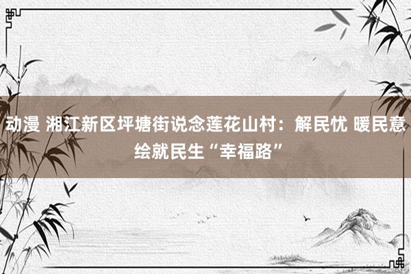 动漫 湘江新区坪塘街说念莲花山村：解民忧 暖民意 绘就民生“幸福路”