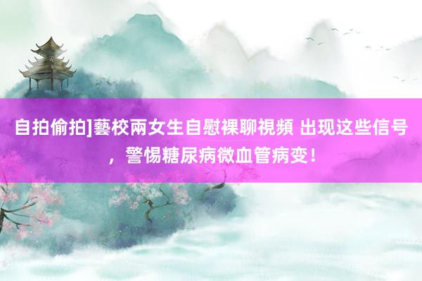 自拍偷拍]藝校兩女生自慰裸聊視頻 出现这些信号，警惕糖尿病微血管病变！