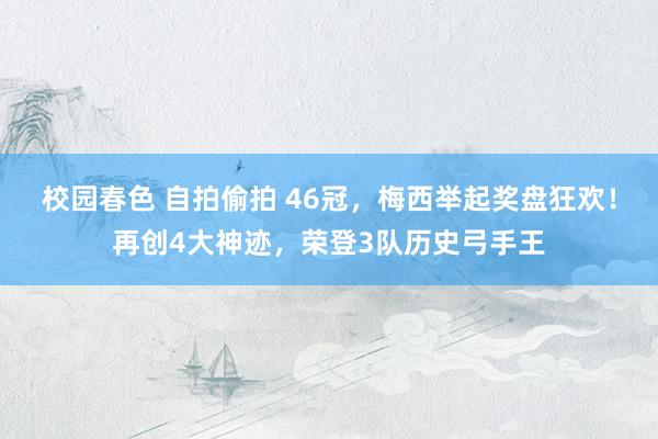 校园春色 自拍偷拍 46冠，梅西举起奖盘狂欢！再创4大神迹，荣登3队历史弓手王