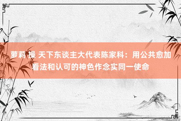 萝莉 操 天下东谈主大代表陈家科：用公共愈加看法和认可的神色作念实同一使命