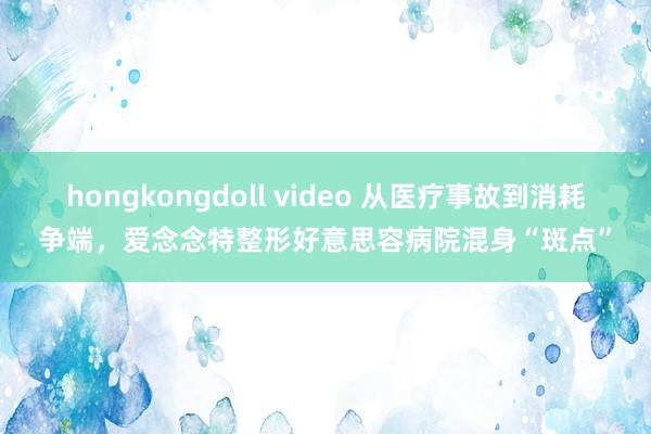 hongkongdoll video 从医疗事故到消耗争端，爱念念特整形好意思容病院混身“斑点”