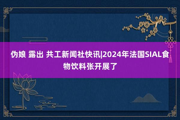 伪娘 露出 共工新闻社快讯|2024年法国SIAL食物饮料张开展了