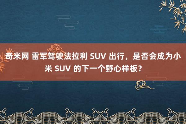 奇米网 雷军驾驶法拉利 SUV 出行，是否会成为小米 SUV 的下一个野心样板？