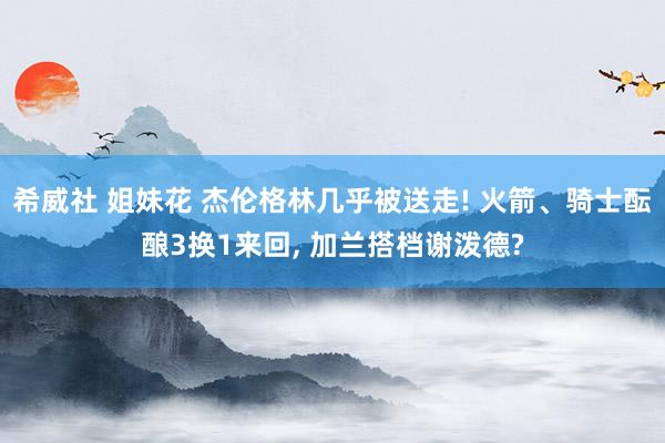 希威社 姐妹花 杰伦格林几乎被送走! 火箭、骑士酝酿3换1来回， 加兰搭档谢泼德?