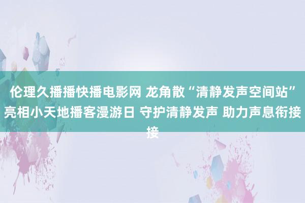 伦理久播播快播电影网 龙角散“清静发声空间站”亮相小天地播客漫游日 守护清静发声 助力声息衔接