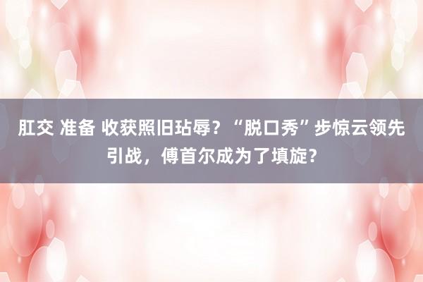 肛交 准备 收获照旧玷辱？“脱口秀”步惊云领先引战，傅首尔成为了填旋？