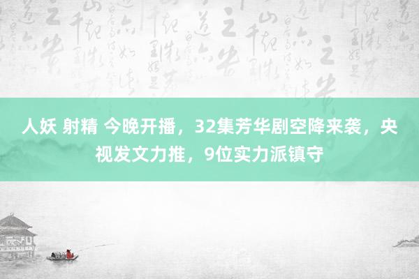 人妖 射精 今晚开播，32集芳华剧空降来袭，央视发文力推，9位实力派镇守