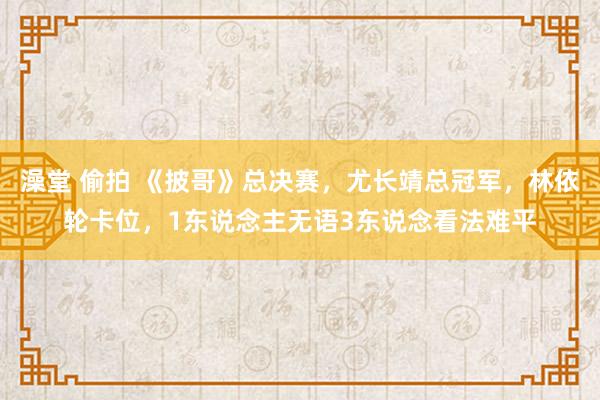 澡堂 偷拍 《披哥》总决赛，尤长靖总冠军，林依轮卡位，1东说念主无语3东说念看法难平