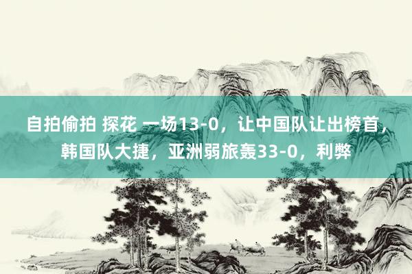 自拍偷拍 探花 一场13-0，让中国队让出榜首，韩国队大捷，亚洲弱旅轰33-0，利弊