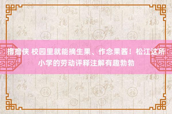 撸撸侠 校园里就能摘生果、作念果酱！松江这所小学的劳动评释注解有趣勃勃