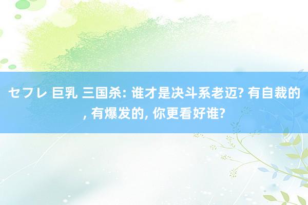 セフレ 巨乳 三国杀: 谁才是决斗系老迈? 有自裁的， 有爆发的， 你更看好谁?