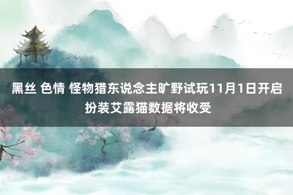 黑丝 色情 怪物猎东说念主旷野试玩11月1日开启 扮装艾露猫数据将收受