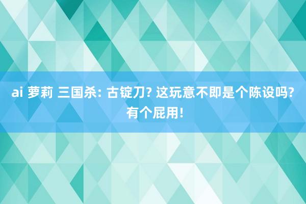 ai 萝莉 三国杀: 古锭刀? 这玩意不即是个陈设吗? 有个屁用!