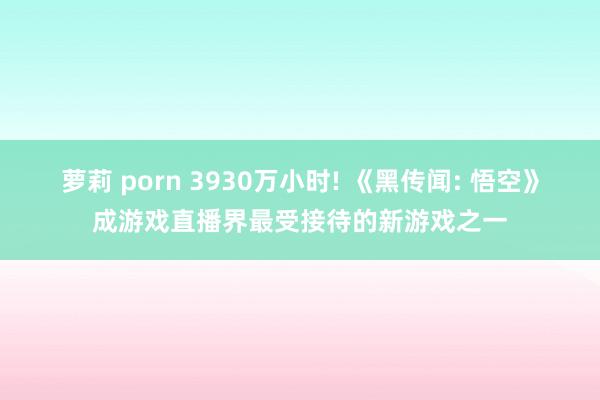 萝莉 porn 3930万小时! 《黑传闻: 悟空》成游戏直播界最受接待的新游戏之一