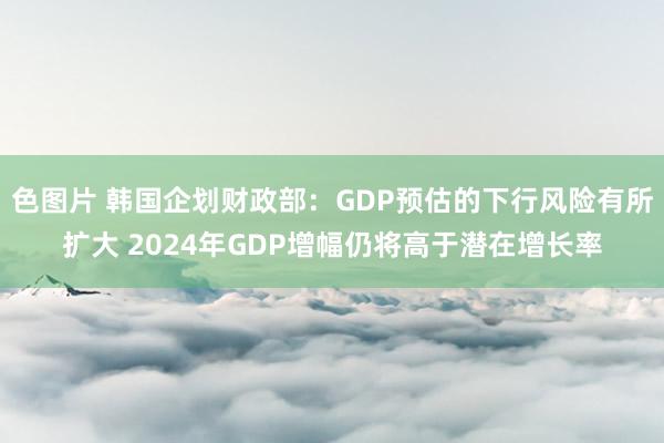 色图片 韩国企划财政部：GDP预估的下行风险有所扩大 2024年GDP增幅仍将高于潜在增长率