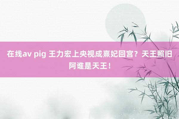 在线av pig 王力宏上央视成熹妃回宫？天王照旧阿谁是天王！