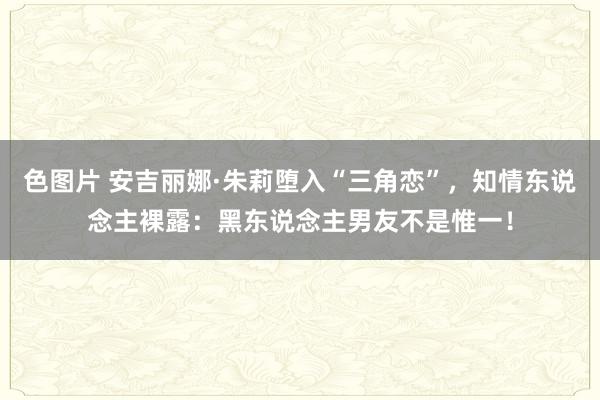 色图片 安吉丽娜·朱莉堕入“三角恋”，知情东说念主裸露：黑东说念主男友不是惟一！