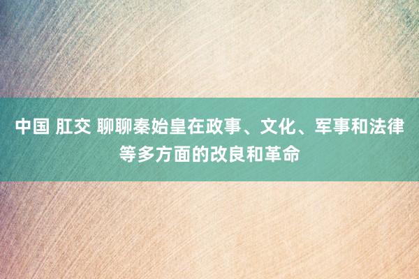 中国 肛交 聊聊秦始皇在政事、文化、军事和法律等多方面的改良和革命