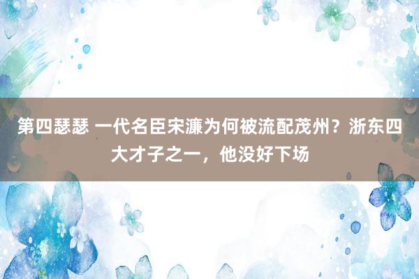 第四瑟瑟 一代名臣宋濂为何被流配茂州？浙东四大才子之一，他没好下场