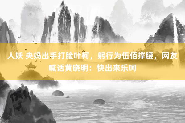 人妖 央妈出手打脸叶柯，躬行为伍佰撑腰，网友喊话黄晓明：快出来乐呵