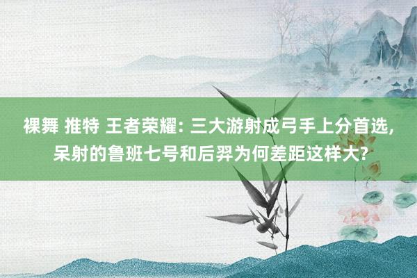 裸舞 推特 王者荣耀: 三大游射成弓手上分首选， 呆射的鲁班七号和后羿为何差距这样大?