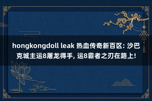 hongkongdoll leak 热血传奇新百区: 沙巴克城主运8屠龙得手， 运8霸者之刃在路上!