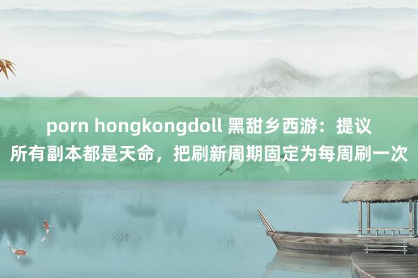 porn hongkongdoll 黑甜乡西游：提议所有副本都是天命，把刷新周期固定为每周刷一次