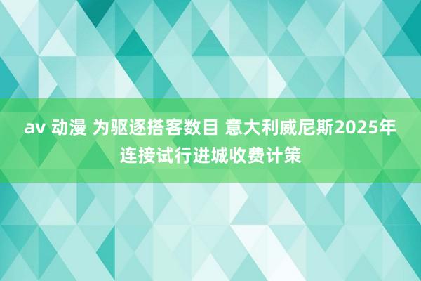 av 动漫 为驱逐搭客数目 意大利威尼斯2025年连接试行进城收费计策