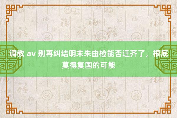 调教 av 别再纠结明末朱由检能否迁齐了，根底莫得复国的可能