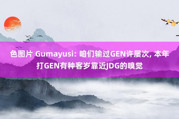 色图片 Gumayusi: 咱们输过GEN许屡次， 本年打GEN有种客岁靠近JDG的嗅觉