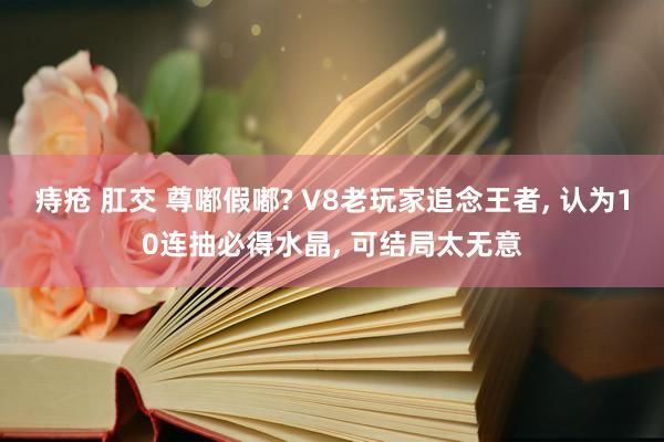 痔疮 肛交 尊嘟假嘟? V8老玩家追念王者， 认为10连抽必得水晶， 可结局太无意