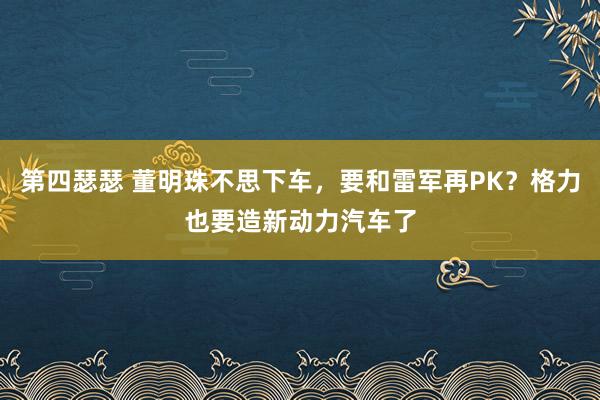 第四瑟瑟 董明珠不思下车，要和雷军再PK？格力也要造新动力汽车了