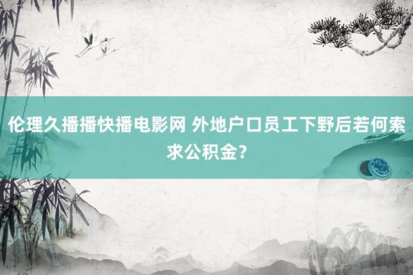 伦理久播播快播电影网 外地户口员工下野后若何索求公积金？