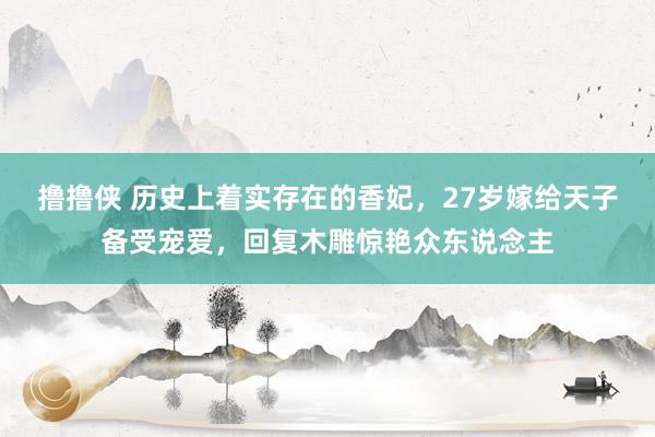 撸撸侠 历史上着实存在的香妃，27岁嫁给天子备受宠爱，回复木雕惊艳众东说念主