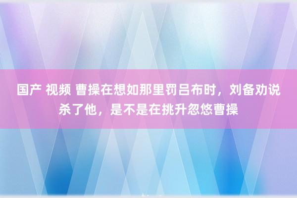 国产 视频 曹操在想如那里罚吕布时，刘备劝说杀了他，是不是在挑升忽悠曹操