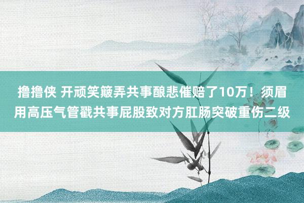 撸撸侠 开顽笑簸弄共事酿悲催赔了10万！须眉用高压气管戳共事屁股致对方肛肠突破重伤二级