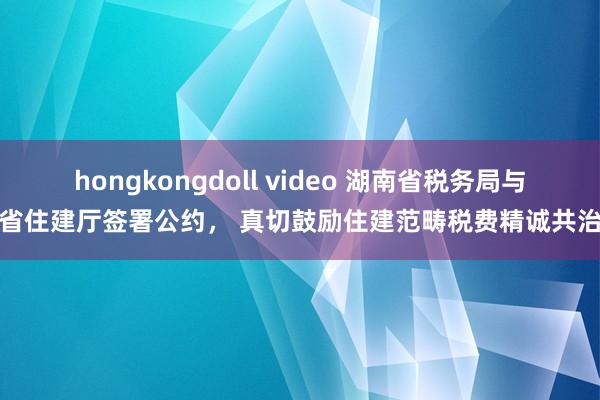 hongkongdoll video 湖南省税务局与省住建厅签署公约， 真切鼓励住建范畴税费精诚共治