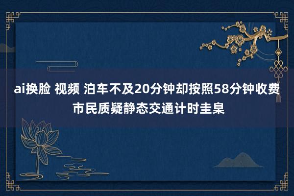 ai换脸 视频 泊车不及20分钟却按照58分钟收费 市民质疑静态交通计时圭臬