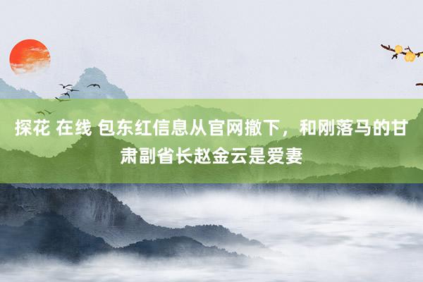 探花 在线 包东红信息从官网撤下，和刚落马的甘肃副省长赵金云是爱妻