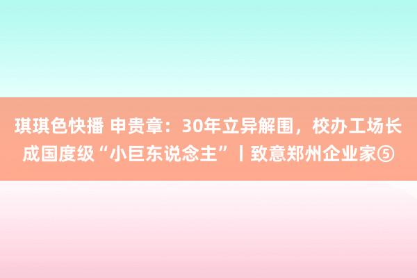 琪琪色快播 申贵章：30年立异解围，校办工场长成国度级“小巨东说念主”丨致意郑州企业家⑤