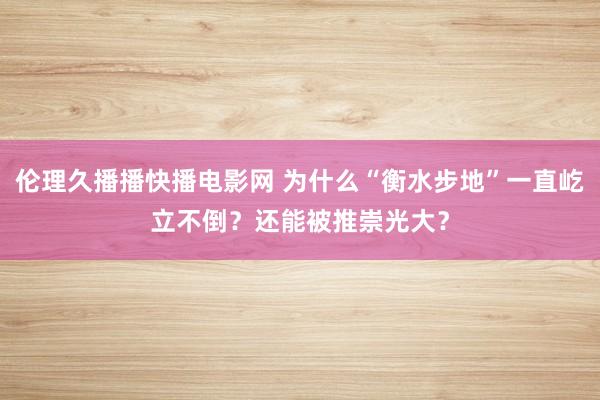 伦理久播播快播电影网 为什么“衡水步地”一直屹立不倒？还能被推崇光大？