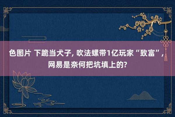 色图片 下跪当犬子， 吹法螺带1亿玩家“致富”， 网易是奈何把坑填上的?