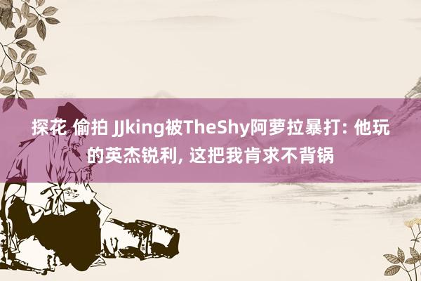 探花 偷拍 JJking被TheShy阿萝拉暴打: 他玩的英杰锐利， 这把我肯求不背锅