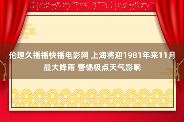 伦理久播播快播电影网 上海将迎1981年来11月最大降雨 警惕极点天气影响