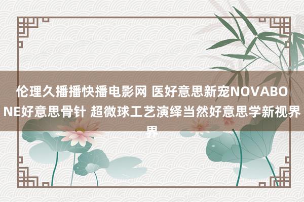 伦理久播播快播电影网 医好意思新宠NOVABONE好意思骨针 超微球工艺演绎当然好意思学新视界