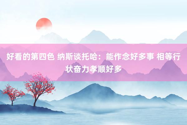 好看的第四色 纳斯谈托哈：能作念好多事 相等行状奋力孝顺好多