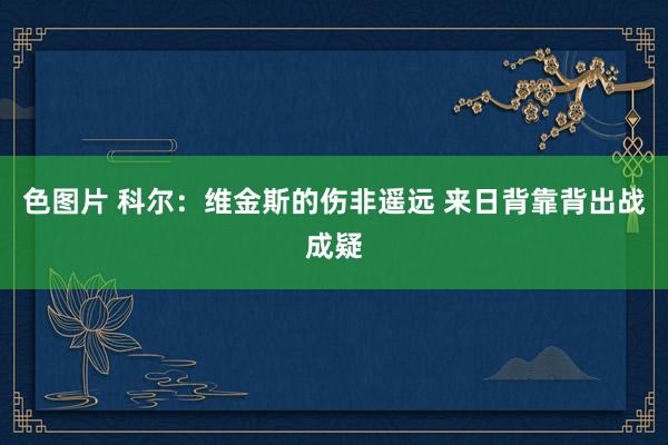 色图片 科尔：维金斯的伤非遥远 来日背靠背出战成疑