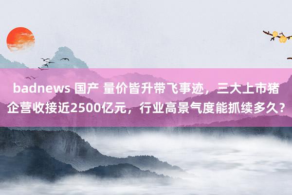 badnews 国产 量价皆升带飞事迹，三大上市猪企营收接近2500亿元，行业高景气度能抓续多久？