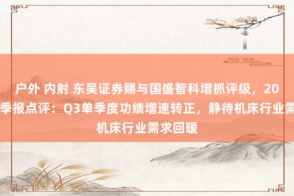 户外 内射 东吴证券赐与国盛智科增抓评级，2024年三季报点评：Q3单季度功绩增速转正，静待机床行业需求回暖