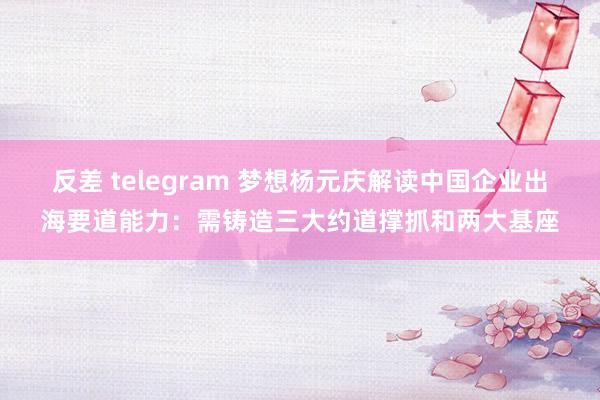 反差 telegram 梦想杨元庆解读中国企业出海要道能力：需铸造三大约道撑抓和两大基座